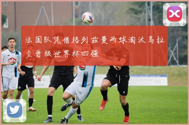 法国队凭借格列兹曼两球淘汰乌拉圭晋级世界杯四强