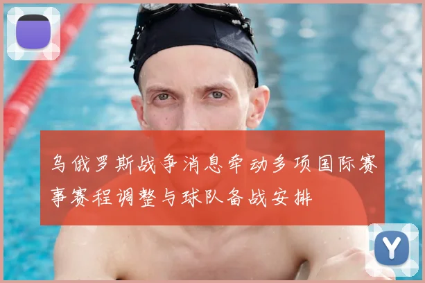 乌俄罗斯战争消息牵动多项国际赛事赛程调整与球队备战安排