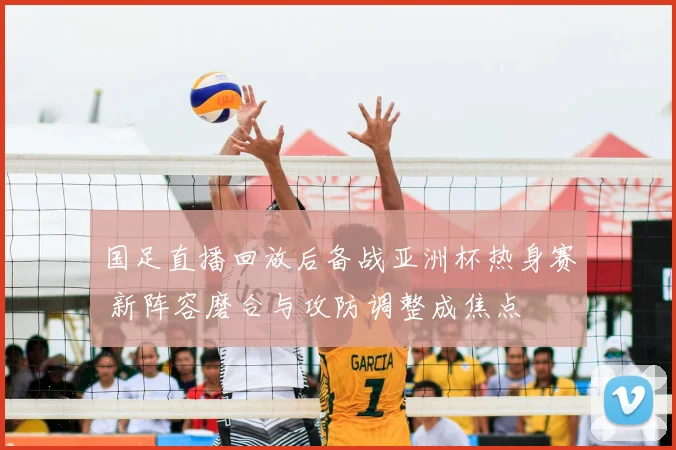 国足直播回放后备战亚洲杯热身赛 新阵容磨合与攻防调整成焦点