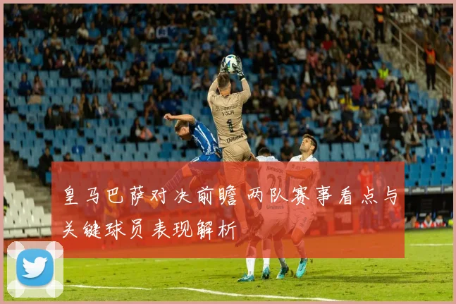皇马巴萨对决前瞻 两队赛事看点与关键球员表现解析