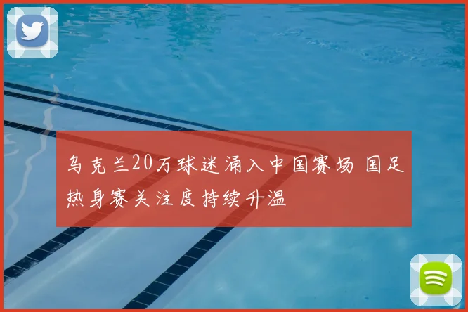 乌克兰20万球迷涌入中国赛场 国足热身赛关注度持续升温