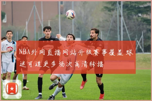 NBA外网直播网站升级赛事覆盖 球迷可追更多场次高清转播