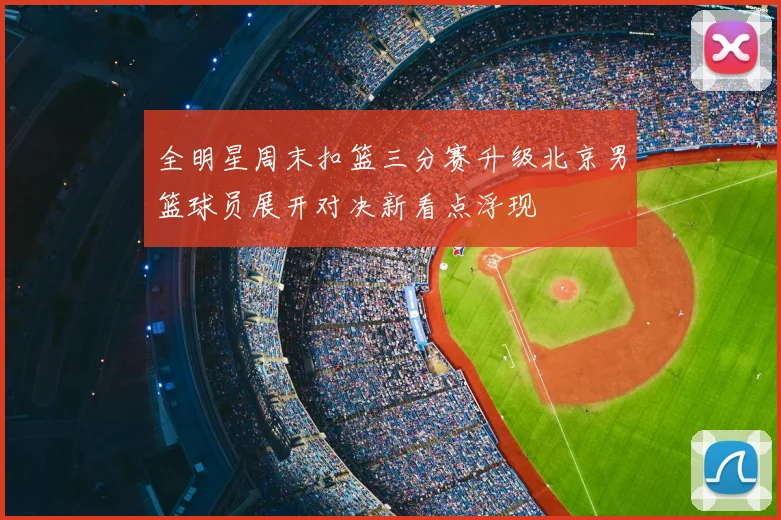 全明星周末扣篮三分赛升级北京男篮球员展开对决新看点浮现