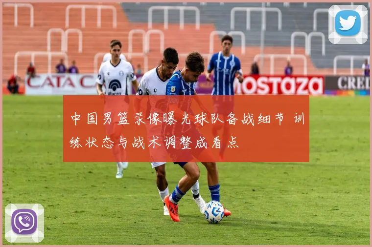 中国男篮录像曝光球队备战细节 训练状态与战术调整成看点