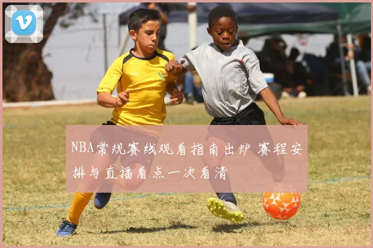 NBA常规赛线观看指南出炉 赛程安排与直播看点一次看清