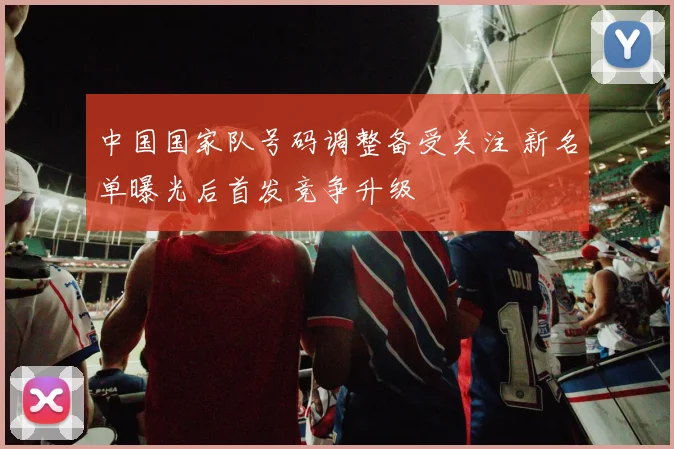 中国国家队号码调整备受关注 新名单曝光后首发竞争升级
