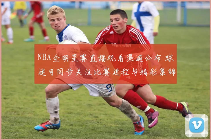 NBA全明星赛直播观看渠道公布 球迷可同步关注比赛进程与精彩集锦