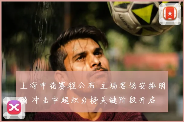 上海申花赛程公布 主场客场安排明确 冲击中超积分榜关键阶段开启