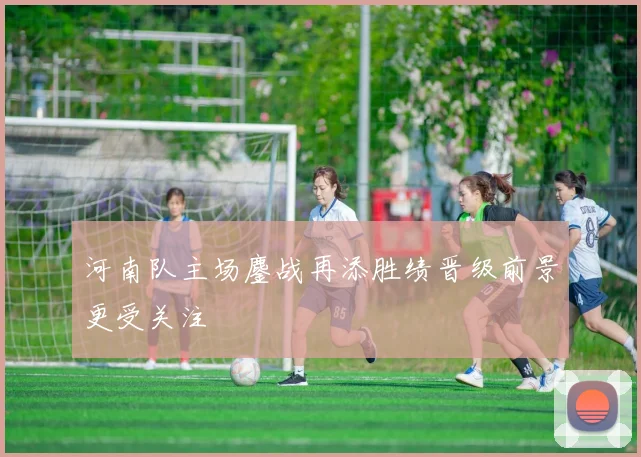 河南队主场鏖战再添胜绩晋级前景更受关注
