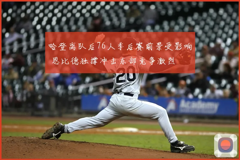 哈登离队后76人季后赛前景受影响 恩比德独撑冲击东部竞争激烈