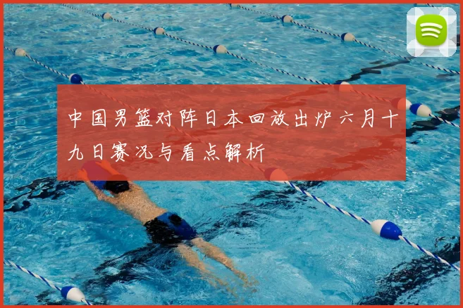 中国男篮对阵日本回放出炉六月十九日赛况与看点解析