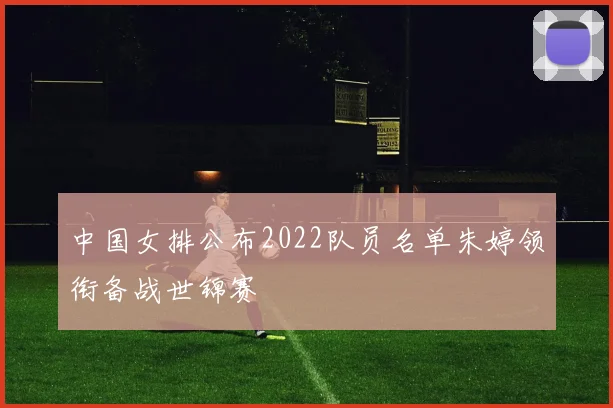 中国女排公布2022队员名单朱婷领衔备战世锦赛