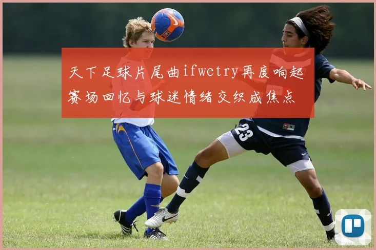 天下足球片尾曲ifwetry再度响起 赛场回忆与球迷情绪交织成焦点