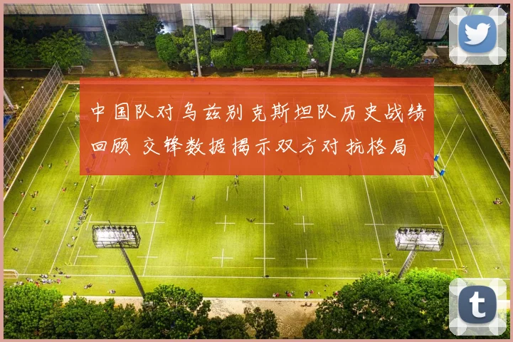 中国队对乌兹别克斯坦队历史战绩回顾 交锋数据揭示双方对抗格局