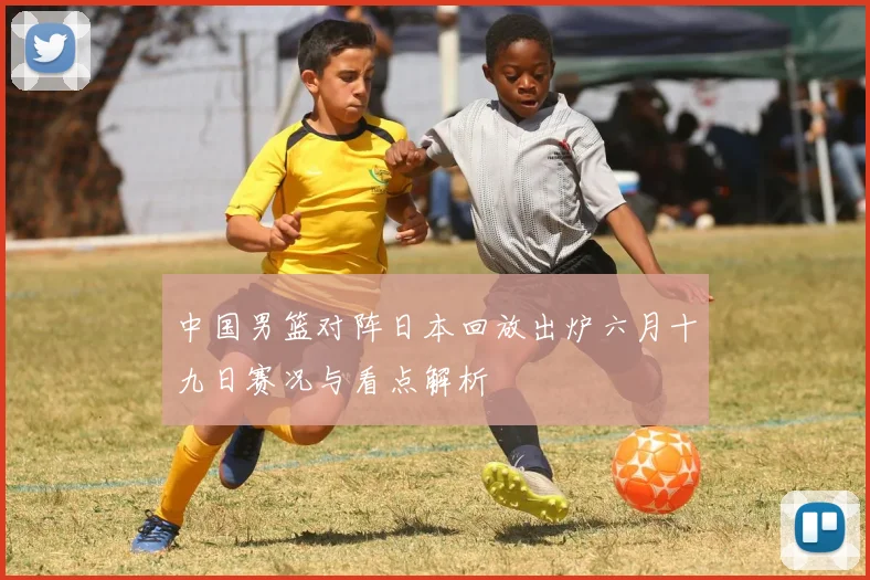 中国男篮对阵日本回放出炉六月十九日赛况与看点解析
