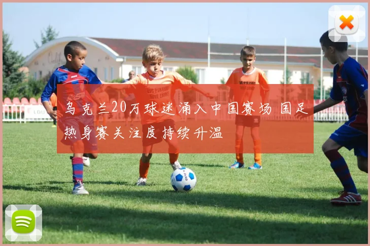 乌克兰20万球迷涌入中国赛场 国足热身赛关注度持续升温