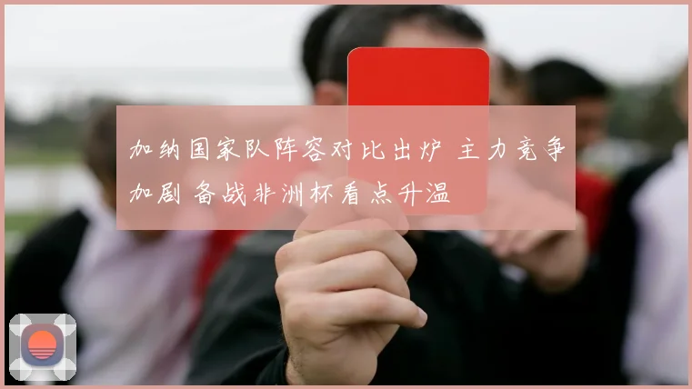 加纳国家队阵容对比出炉 主力竞争加剧 备战非洲杯看点升温