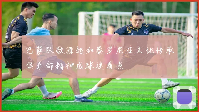 巴萨队歌源起加泰罗尼亚文化传承俱乐部精神成球迷看点