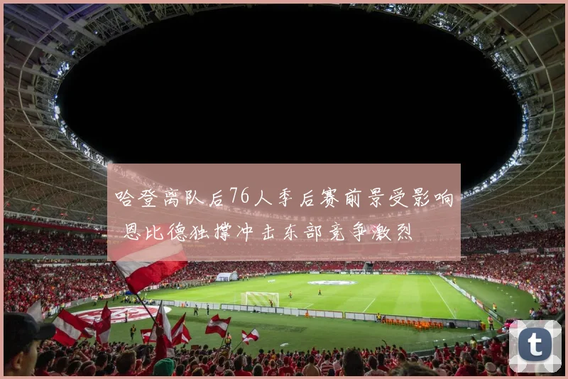 哈登离队后76人季后赛前景受影响 恩比德独撑冲击东部竞争激烈