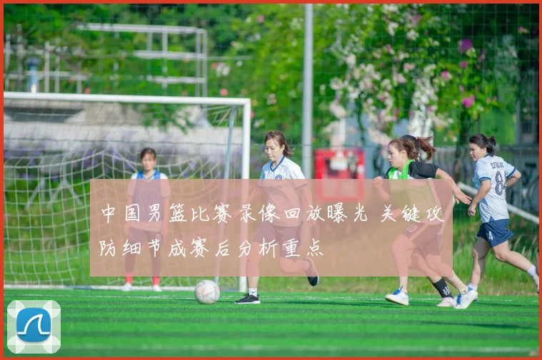 中国男篮比赛录像回放曝光 关键攻防细节成赛后分析重点