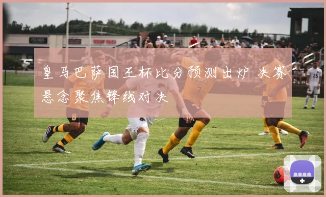 皇马巴萨国王杯比分预测出炉 决赛悬念聚焦锋线对决