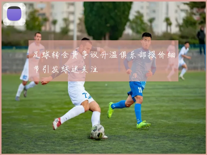 足球转会费争议升温俱乐部报价细节引发球迷关注