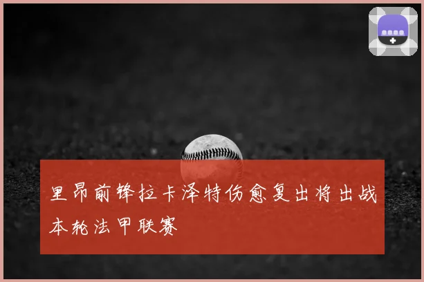 里昂前锋拉卡泽特伤愈复出将出战本轮法甲联赛