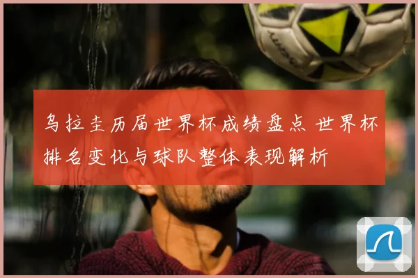 乌拉圭历届世界杯成绩盘点 世界杯排名变化与球队整体表现解析