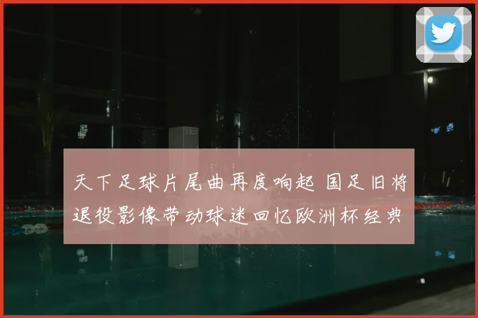 天下足球片尾曲再度响起 国足旧将退役影像带动球迷回忆欧洲杯经典瞬间