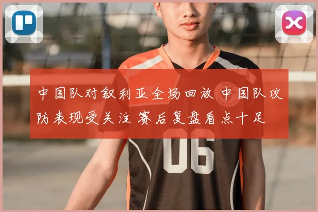 中国队对叙利亚全场回放 中国队攻防表现受关注 赛后复盘看点十足