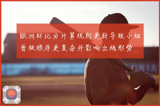 欧洲杯比分计算规则更新导致小组晋级顺序更复杂并影响出线形势