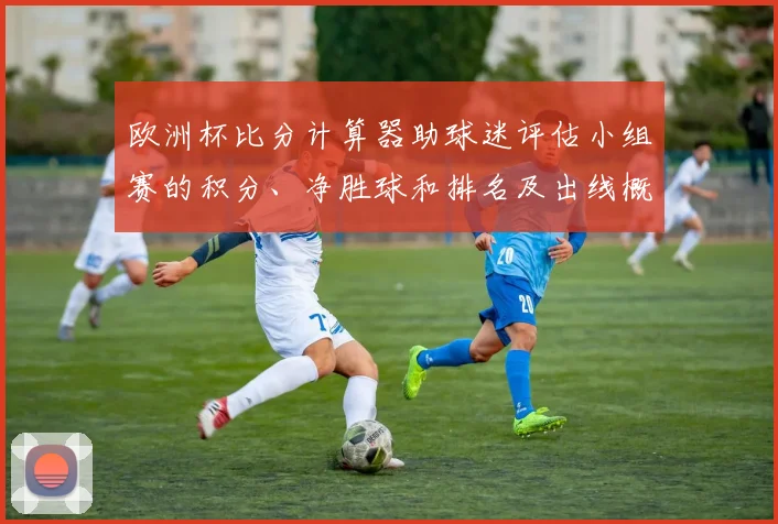 欧洲杯比分计算器助球迷评估小组赛的积分、净胜球和排名及出线概率