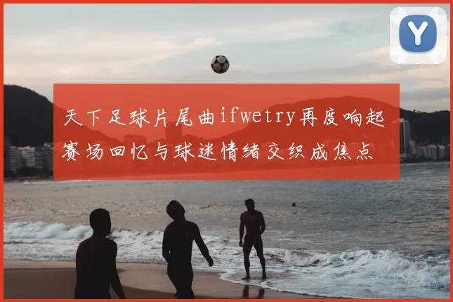 天下足球片尾曲ifwetry再度响起 赛场回忆与球迷情绪交织成焦点