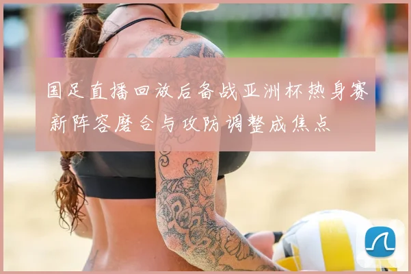 国足直播回放后备战亚洲杯热身赛 新阵容磨合与攻防调整成焦点