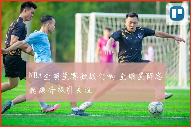 NBA全明星赛激战打响 全明星阵容轮换升级引关注