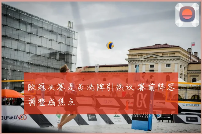 欧冠决赛是否洗牌引热议 赛前阵容调整成焦点