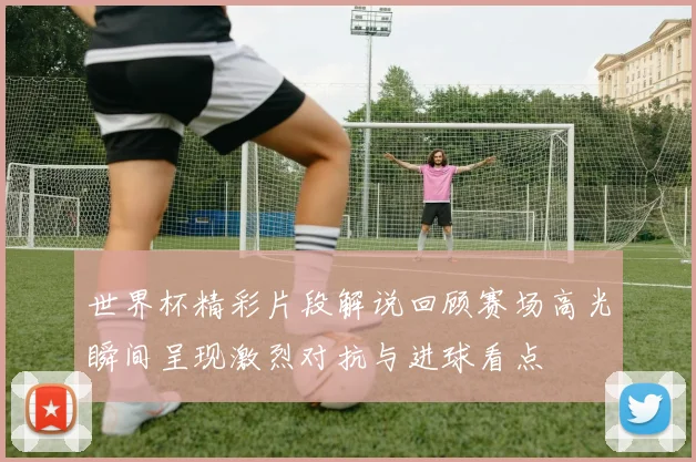 世界杯精彩片段解说回顾赛场高光瞬间呈现激烈对抗与进球看点
