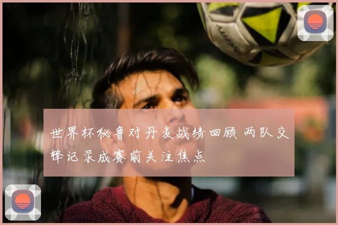 世界杯秘鲁对丹麦战绩回顾 两队交锋记录成赛前关注焦点