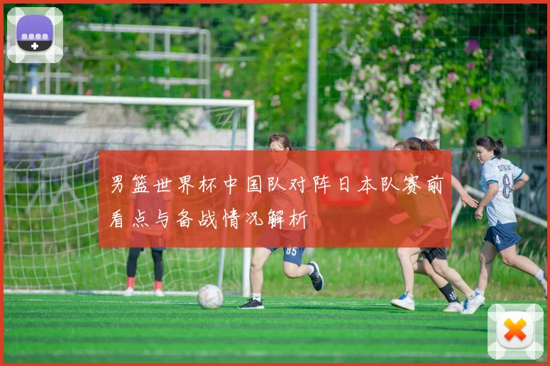 男篮世界杯中国队对阵日本队赛前看点与备战情况解析